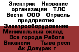 Электрик › Название организации ­ ТЛС-Веста, ООО › Отрасль предприятия ­ Электрооборудование › Минимальный оклад ­ 1 - Все города Работа » Вакансии   . Тыва респ.,Ак-Довурак г.